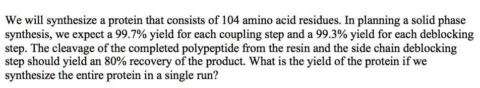 We will synthesize a protein that consists of 104 amino acid residues. In planning a solid phase synthesis, we expect a 99.7% yield for each coupling step and a 99.3% yield for each deblocking step. The cleavage of the completed polypeptide from the resin and the side chain deblocking step should yield an 80% recovery of the product. What is the yield of the protein if we synthesize the entire protein in a single run?