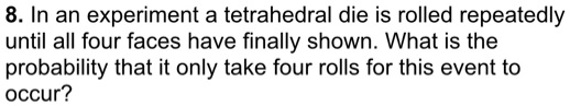8. In an experiment a tetrahedral die is rolled repeatedly until all four faces have finally shown. What is the probability that it only take four rolls for this event to occur?