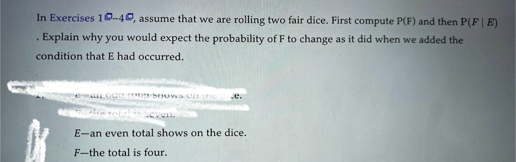 In Exercises 10-40, assume that we are rolling two fair dice. First compute P(F) and then P(F | E)
. Explain why you would expect the probability of F to change as it did when we added the
condition that E had occurred.
E-an even total shows on the dice.
F-the total is four.
