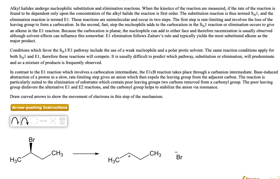 Alkyl halides undergo nucleophilic substitution and elimination reactions. When the kinetics of the reaction are measured, if the rate of the reaction is found to be dependent only upon the concentration of the alkyl halide the reaction is first order. The substitution reaction is thus termed SN1, and the elimination reaction is termed E1. These reactions are unimolecular and occur in two steps. The first step is rate-limiting and involves the loss of the leaving group to form a carbocation. In the second, fast, step the nucleophile adds to the carbocation in the SN1 reaction or elimination occurs to give an alkene in the E1 reaction. Because the carbocation is planar, the nucleophile can add to either face and therefore racemization is usually observed although solvent effects can influence this somewhat. E1 elimination follows Zaitsev’s rule and typically yields the most substituted alkene as the major product.

Conditions which favor the SN1/E1 pathway include the use of a weak nucleophile and a polar protic solvent. The same reaction conditions apply for both SN1 and E1, therefore these reactions will compete. It is usually difficult to predict which pathway, substitution or elimination, will predominate and so a mixture of products is frequently observed.

In contrast to the E1 reaction which involves a carbocation intermediate, the E1cB reaction takes place through a carbanion intermediate. Base-induced abstraction of a proton in a slow, rate-limiting step gives an anion which then expels the leaving group from the adjacent carbon. The reaction is particularly suited to the elimination of substrates which contain poor leaving groups two carbons removed from a carbonyl group. The poor leaving group disfavors the alternative E1 and E2 reactions, and the carbonyl group helps to stabilize the anion via resonance.

Draw curved arrows to show the movement of electrons in this step of the mechanism.