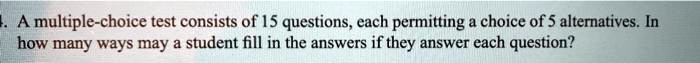 A multiple-choice test consists of 15 questions, each permitting a choice of 5 alternatives. In how many ways may a student fill in the answers if they answer each question?