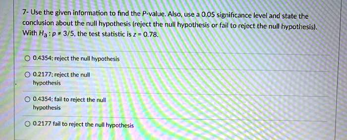 7- Use the given information to find the P-value. Also, use a 0.05 significance level and state the conclusion about the null hypothesis (reject the null hypothesis or fail to reject the null hypothesis). With Ha : p ? 3/5, the test statistic is z = 0.78.
0.4354; reject the null hypothesis
0.2177; reject the null hypothesis
0.4354; fail to reject the null hypothesis
0.2177 fail to reject the null hypothesis