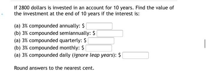 If 2800 dollars is invested in an account for 10 years. Find the value of the investment at the end of 10 years if the interest is:

(a) 3% compounded annually: $
(b) 3% compounded semiannually: $
(a) 3% compounded quarterly: $
(b) 3% compounded monthly: $
(a) 3% compounded daily (ignore leap years): $

Round answers to the nearest cent.
