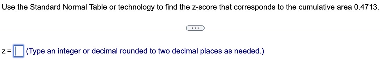 Use the Standard Normal Table or technology to find the z-score that corresponds to the cumulative area 0.4713.
z = (Type an integer or decimal rounded to two decimal places as needed.)