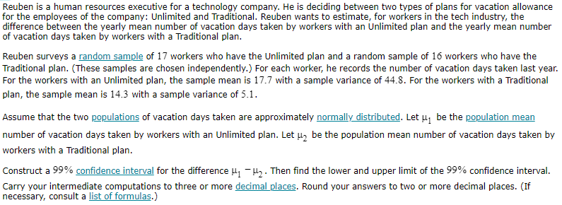 Reuben is a human resources executive for a technology company. He is deciding between two types of plans for vacation allowance for the employees of the company: Unlimited and Traditional. Reuben wants to estimate, for workers in the tech industry, the difference between the yearly mean number of vacation days taken by workers with an Unlimited plan and the yearly mean number of vacation days taken by workers with a Traditional plan.

Reuben surveys a random sample of 17 workers who have the Unlimited plan and a random sample of 16 workers who have the Traditional plan. (These samples are chosen independently.) For each worker, he records the number of vacation days taken last year. For the workers with an Unlimited plan, the sample mean is 17.7 with a sample variance of 44.8 . For the workers with a Traditional plan, the sample mean is 14.3 with a sample variance of 5.1 .

Assume that the two populations of vacation days taken are approximately normally distributed. Let μ1 be the population mean number of vacation days taken by workers with an Unlimited plan. Let μ2 be the population mean number of vacation days taken by workers with a Traditional plan.

Construct a 99 % confidence interval for the difference μ1-μ2. Then find the lower and upper limit of the 99 % confidence interval. Carry your intermediate computations to three or more decimal places. Round your answers to two or more decimal places. (If necessary, consult a list of formulas.)