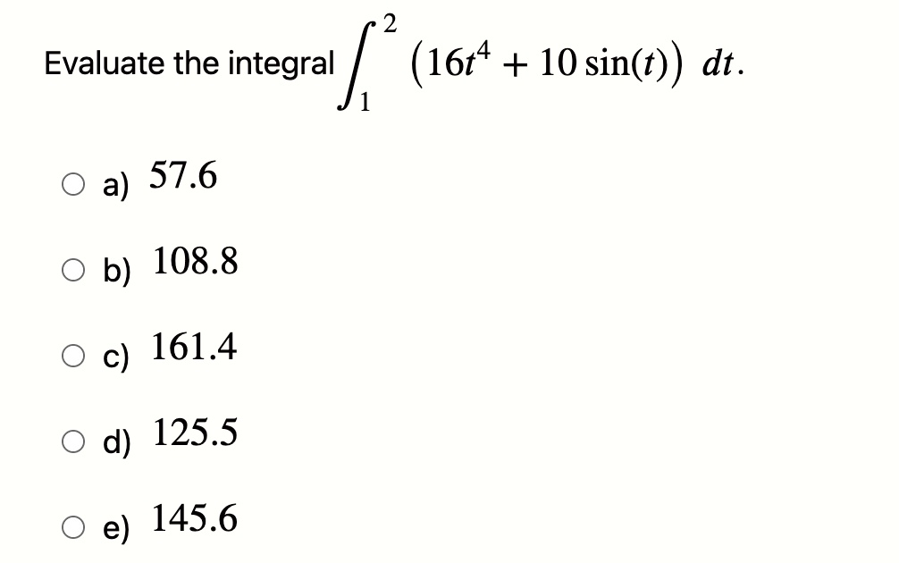 Evaluate the integral ∫1^2 (16t^4 + 10 sin(t)) dt.

a) 57.6
b) 108.8
c) 161.4
d) 125.5
e) 145.6