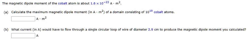The magnetic dipole moment of the cobalt atom is about 1.6 x 10^-23 A . m^2.
(a) Calculate the maximum magnetic dipole moment (in A . m^2) of a domain consisting of 10^19 cobalt atoms.
A . m^2
(b) What current (in A) would have to flow through a single circular loop of wire of diameter 2.9 cm to produce the magnetic dipole moment you calculated?
A