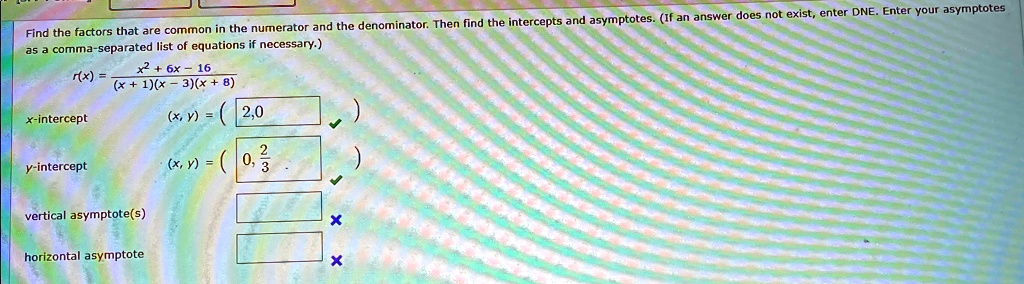 Find the factors that are common in the numerator and the denominator. Then find the intercepts and asymptotes. (If an answer does not exist, enter DNE. Enter your asymptotes as a comma-separated list of equations if necessary.)
r(x) = (x^2 + 6x - 16)/((x + 1)(x - 3)(x + 8))
x-intercept
(x, y) = (2, 0)
y-intercept
(x, y) = (0, (2)/(3))
vertical asymptote(s)
horizontal asymptote