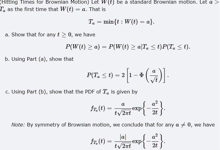 (Hitting Times for Brownian Motion) Let W(t) be a standard Brownian motion. Let a > 0 and define Ta as the first time that W(t) = a. That is
Ta = mint : W(t) = a.
a. Show that for any t ? 0, we have
P(W(t) ? a) = P(W(t) ? a|Ta ? t)P(Ta ? t).
b. Using Part (a), show that
P(Ta ? t) = 2 [1 - ?(a/?t)].
c. Using Part (b), show that the PDF of Ta is given by
fTa(t) = (a / (t?(2?t))) * exp-a^2 / 2t.
Note: By symmetry of Brownian motion, we conclude that for any a ? 0, we have
fTa(t) = (|a| / (t?(2?t))) * exp-a^2 / 2t.