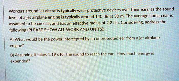 Workers around jet aircrafts typically wear protective devices over their ears, as the sound level of a jet airplane engine is typically around 140 dB at 30 m. The average human ear is assumed to be circular, and has an effective radius of 2.2 cm. Considering, address the following (PLEASE SHOW ALL WORK AND UNITS):

A) What would be the power intercepted by an unprotected ear from a jet airplane engine?

B) Assuming it takes 1.19 s for the sound to reach the ear. How much energy is expended?