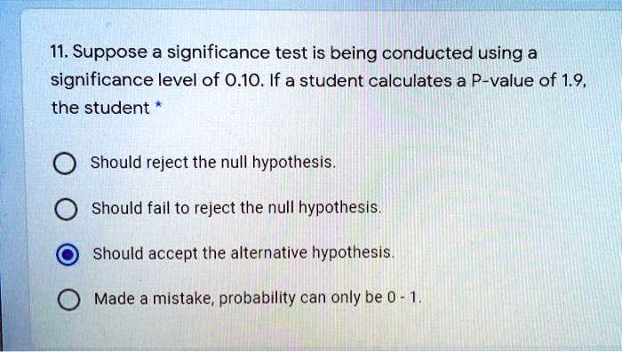 11. Suppose a significance test is being conducted using a significance level of 0.10. If a student calculates a P-value of 1.9, the student
Should reject the null hypothesis.
Should fail to reject the null hypothesis.
Should accept the alternative hypothesis.
Made a mistake, probability can only be 0 - 1.