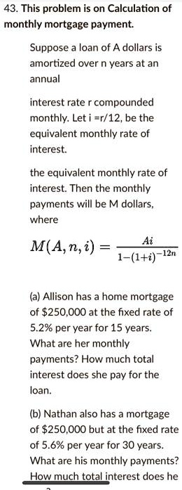 This problem is on Calculation of monthly mortgage payment.

Suppose a loan of A dollars is amortized over n years at an annual

interest rate r compounded monthly. Let i =r/12, be the equivalent monthly rate of interest.

the equivalent monthly rate of interest. Then the monthly payments will be M dollars, where

M(A, n, i) = Ai / (1-(1+i)^-12n)

(a) Allison has a home mortgage of 250,000 at the fixed rate of 5.2% per year for 15 years. What are her monthly payments? How much total interest does she pay for the loan.

(b) Nathan also has a mortgage of250,000 but at the fixed rate of 5.6% per year for 30 years. What are his monthly payments? How much total interest does he pay for the loan?
