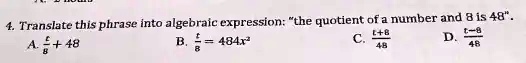 4. Translate this phrase into algebraic expression: "the quotient of a number and 8 is 48".
A. (t)/(8) + 48
B. (t)/(8) = 484x^2
C. (t+8)/(48)
D. (t-8)/(48)