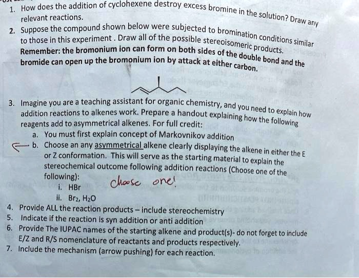 1. How does the addition of cyclohexene destroy excess bromine in the solution? Draw any relevant reactions.
2. Suppose the compound shown below were subjected to bromination conditions similar to those in this experiment . Draw all of the possible stereoisomeric products.
Remember: the bromonium ion can form on both sides of the double bond and the bromide can open up the bromonium ion by attack at either carbon.

3. Imagine you are a teaching assistant for organic chemistry, and you need to explain how addition reactions to alkenes work. Prepare a handout explaining how the following reagents add to asymmetrical alkenes. For full credit:
a. You must first explain concept of Markovnikov addition
b. Choose an any asymmetrical alkene clearly displaying the alkene in either the E or Z conformation. This will serve as the starting material to explain the stereochemical outcome following addition reactions (Choose one of the following):
i. HBr
ii. Br2, H2O
4. Provide ALL the reaction products – include stereochemistry
5. Indicate if the reaction is syn addition or anti addition
6. Provide The IUPAC names of the starting alkene and product(s)- do not forget to include E/Z and R/S nomenclature of reactants and products respectively.
7. Include the mechanism (arrow pushing) for each reaction.