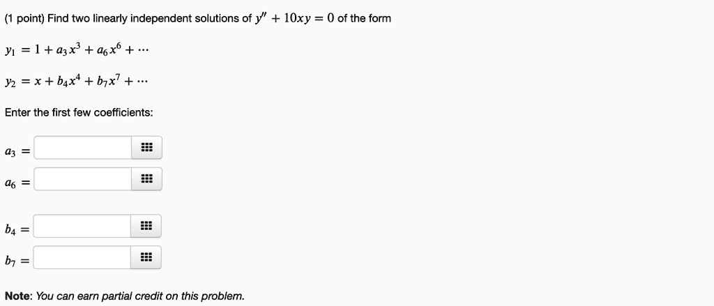 Find two linearly independent solutions of y” + 10xy = 0 of the form
y1 = 1 + a3x^3 + a6x^6 + ...
y2 = x + b4x^4 + b7x^7 + ...
Enter the first few coefficients:
a3 =
a6 =
b4 =
b7 =