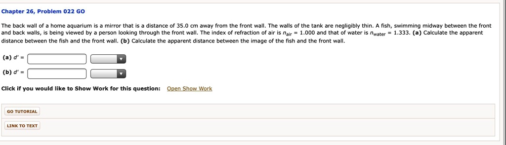 The back wall of a home aquarium is a mirror that is a distance of 35.0 cm away from the front wall. The walls of the tank are negligibly thin. A fish, swimming midway between the front and back walls, is being viewed by a person looking through the front wall. The index of refraction of air is nair = 1.000 and that of water is nwater = 1.333. (a) Calculate the apparent distance between the fish and the front wall. (b) Calculate the apparent distance between the image of the fish and the front wall.

(a) d' =
(b) d' =