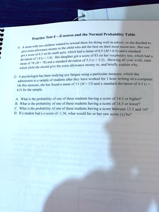 Practice Test 4-Z-scores and the Normal Probability Table
1) A mom with two children wanted to reward them for doing well in school, so she decided to
give extra allowance money to the child who did the best on their most recent test. Her son
got a score of 8.5 on his math quiz, which had a mean of 6.5 (M= 6.5) and a standard
deviation of 1.8 (s 1.8). Her daughter got a score of 83 on her vocabulary test, which had a
mean of 78 (M=78) and a standard deviation of 5.5 (s = 5.5). Showing all your work, state
which child she should give the extra allowance money to, and briefly explain why.
2) A psychologist has been studying eye fatigue using a particular measure, which she
administers to a sample of students after they have worked for 1 hour writing on a computer.
On this measure, she has found a mean of 13 (M=13) and a standard deviation of 4.5 (s =
4.5) for the sample.
A. What is the probability of one of these students having a score of 14.5 or higher?
B. What is the probability of one of these students having a score of 14.5 or lower?
C. What is the probability of one of these students having a score between 13.5 and 16?
D. If a student had a z-score of -1.36, what would his or her raw score (x) be?