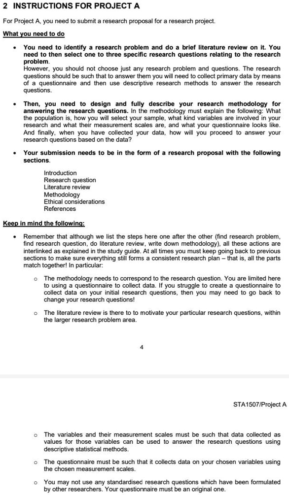 2 INSTRUCTIONS FOR PROJECT A

For Project A, you need to submit a research proposal for a research project.

What you need to do

- You need to identify a research problem and do a brief literature review on it. You need to then select one to three specific research questions relating to the research problem.
However, you should not choose just any research problem and questions. The research questions should be such that to answer them you will need to collect primary data by means of a questionnaire and then use descriptive research methods to answer the research questions.

- Then, you need to design and fully describe your research methodology for answering the research questions. In the methodology must explain the following: What the population is, how you will select your sample, what kind variables are involved in your research and what their measurement scales are, and what your questionnaire looks like. And finally, when you have collected your data, how will you proceed to answer your research questions based on the data?

- Your submission needs to be in the form of a research proposal with the following sections.

Introduction
Research question
Literature review
Methodology
Ethical considerations
References

Keep in mind the following:

- Remember that although we list the steps here one after the other (find research problem, find research question, do literature review, write down methodology), all these actions are interlinked as explained in the study guide. At all times you must keep going back to previous sections to make sure everything still forms a consistent research plan - that is, all the parts match together! In particular:

o The methodology needs to correspond to the research question. You are limited here to using a questionnaire to collect data. If you struggle to create a questionnaire to collect data on your initial research questions, then you may need to go back to change your research questions!

o The literature review is there to to motivate your particular research questions, within the larger research problem area.

o The variables and their measurement scales must be such that data collected as values for those variables can be used to answer the research questions using descriptive statistical methods.

o The questionnaire must be such that it collects data on your chosen variables using the chosen measurement scales.

o You may not use any standardised research questions which have been formulated by other researchers. Your questionnaire must be an original one.