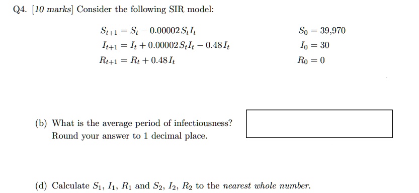 Q4. [10 marks] Consider the following SIR model:
St+1 = St - 0.00002 St It
It+1 = It + 0.00002 St It - 0.48 It
Rt+1 = Rt + 0.48 It
S0 = 39,970
I0 = 30
R0 = 0
(b) What is the average period of infectiousness?
Round your answer to 1 decimal place.
(d) Calculate S1, I1, R1 and S2, I2, R2 to the nearest whole number.