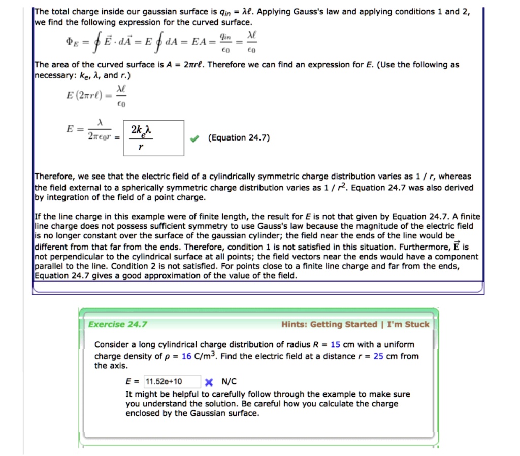 The total charge inside our gaussian surface is qin = lambda L. Applying Gauss's law and applying conditions 1 and 2,
we find the following expression for the curved surface.
PhiE = oint vecE cdot dvecA = E oint dA = EA = fraclambda Lepsilon0 = fraclambda Lepsilon0
The area of the curved surface is A = 2pi rL. Therefore we can find an expression for E. (Use the following as
necessary: ke, lambda, and r.)
E(2pi rL) = fraclambda Lepsilon0
E = fraclambda2pi epsilon0 r = frac2ke lambdar (Equation 24.7)
Therefore, we see that the electric field of a cylindrically symmetric charge distribution varies as 1 / r, whereas
the field external to a spherically symmetric charge distribution varies as 1 / r^2. Equation 24.7 was also derived
by integration of the field of a point charge.
If the line charge in this example were of finite length, the result for E is not that given by Equation 24.7. A finite
line charge does not possess sufficient symmetry to use Gauss's law because the magnitude of the electric field
is no longer constant over the surface of the gaussian cylinder; the field near the ends of the line would be
different from that far from the ends. Therefore, condition 1 is not satisfied in this situation. Furthermore, E is
not perpendicular to the cylindrical surface at all points; the field vectors near the ends would have a component
parallel to the line. Condition 2 is not satisfied. For points close to a finite line charge and far from the ends,
Equation 24.7 gives a good approximation of the value of the field.
Exercise 24.7
Hints: Getting Started | I'm Stuck
Consider a long cylindrical charge distribution of radius R = 15 cm with a uniform
charge density of ho = 16 	ext C/m^3. Find the electric field at a distance r = 25 cm from
the axis.
E = 11.52e+10  N/C
It might be helpful to carefully follow through the example to make sure
you understand the solution. Be careful how you calculate the charge
enclosed by the Gaussian surface.
