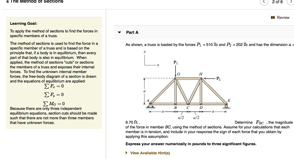 Learning Goal:
To apply the method of sections to find the forces in specific members of a truss.

The method of sections is used to find the force in a specific member of a truss and is based on the principle that, if a body is in equilibrium, then every part of that body is also in equilibrium. When applied, the method of sections "cuts" or sections the members of a truss and exposes their internal forces. To find the unknown internal member forces, the free-body diagram of a section is drawn and the equations of equilibrium are applied:
? Fx = 0
? Fy = 0
? Mo = 0
Because there are only three independent equilibrium equations, section cuts should be made such that there are not more than three members that have unknown forces.

Part A
As shown, a truss is loaded by the forces P1 = 510 lb and P2 = 202 lb and has the dimension a = 9.70 ft .
Determine FBC , the magnitude of the force in member BC, using the method of sections. Assume for your calculations that each member is in tension, and include in your response the sign of each force that you obtain by applying this assumption.
Express your answer numerically in pounds to three significant figures.
View Available Hint(s)