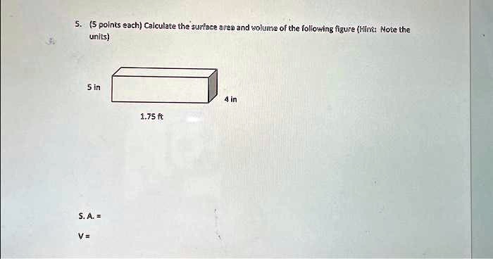 5. (5 points each) Calculate the surface area and volume of the following figure (Hint: Note the units)
5 in
4 in
1.75 ft
S. A. =
V=