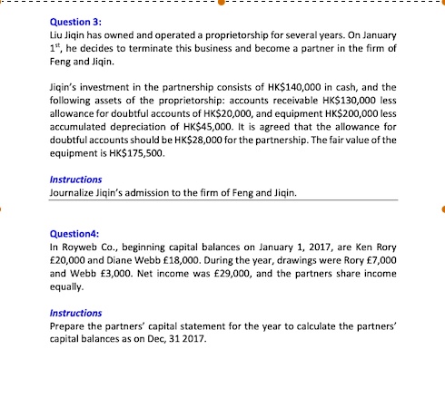 Question 3:
Liu Jiqin has owned and operated a proprietorship for several years. On January
1st, he decides to terminate this business and become a partner in the firm of
Feng and Jiqin.

Jiqin's investment in the partnership consists of HK140,000 in cash, and the
following assets of the proprietorship: accounts receivable HK130,000 less
allowance for doubtful accounts of HK20,000, and equipment HK200,000 less
accumulated depreciation of HK45,000. It is agreed that the allowance for
doubtful accounts should be HK28,000 for the partnership. The fair value of the
equipment is HK175,500.

Instructions
Journalize Jiqin's admission to the firm of Feng and Jiqin.

Question4:
In Royweb Co., beginning capital balances on January 1, 2017, are Ken Rory
#20,000 and Diane Webb #18,000. During the year, drawings were Rory #7,000
and Webb #3,000. Net income was #29,000, and the partners share income
equally.

Instructions
Prepare the partners' capital statement for the year to calculate the partners'
capital balances as on Dec, 31 2017.