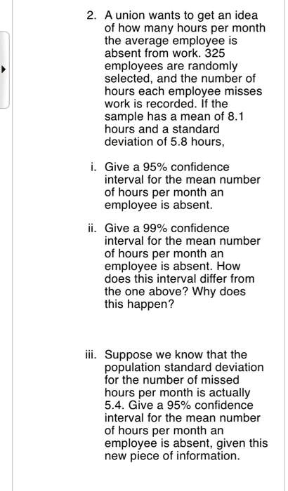 2. A union wants to get an idea of how many hours per month the average employee is absent from work. 325 employees are randomly selected, and the number of hours each employee misses work is recorded. If the sample has a mean of 8.1 hours and a standard deviation of 5.8 hours,

i. Give a 95% confidence interval for the mean number of hours per month an employee is absent.

ii. Give a 99% confidence interval for the mean number of hours per month an employee is absent. How does this interval differ from the one above? Why does this happen?

iii. Suppose we know that the population standard deviation for the number of missed hours per month is actually 5.4. Give a 95% confidence interval for the mean number of hours per month an employee is absent, given this new piece of information.