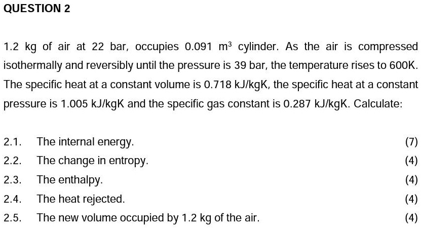 QUESTION 2
1.2 kg of air at 22 bar, occupies 0.091 m³ cylinder. As the air is compressed
isothermally and reversibly until the pressure is 39 bar, the temperature rises to 600K.
The specific heat at a constant volume is 0.718 kJ/kgK, the specific heat at a constant
pressure is 1.005 kJ/kgK and the specific gas constant is 0.287 kJ/kgK. Calculate:
2.1. The internal energy.
2.2. The change in entropy.
2.3. The enthalpy.
2.4. The heat rejected.
2.5. The new volume occupied by 1.2 kg of the air.