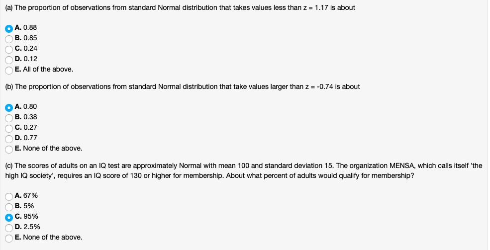 (a) The proportion of observations from standard Normal distribution that takes values less than z = 1.17 is about
A. 0.88
B. 0.85
C. 0.24
D. 0.12
E. All of the above.
(b) The proportion of observations from standard Normal distribution that take values larger than z = -0.74 is about
A. 0.80
B. 0.38
C. 0.27
D. 0.77
E. None of the above.
(c) The scores of adults on an IQ test are approximately Normal with mean 100 and standard deviation 15. The organization MENSA, which calls itself 'the high IQ society', requires an IQ score of 130 or higher for membership. About what percent of adults would qualify for membership?
A. 67%
B. 5%
C. 95%
D. 2.5%
E. None of the above.