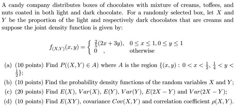 A candy company distributes boxes of chocolates with a mixture of creams, toffees, and nuts coated in both light and dark chocolate. For a randomly selected box, let X and Y be the proportion of the light and respectively dark chocolates that are creams and suppose the joint density function is given by:

f(X,Y)(x,y)=egincases 	frac52(2x+3y),     0le xle 1, 0le yle 1  0,     	extotherwise endcases

(a) (10 points) Find P((X,Y)in A) where A is the region (x,y): 0 < x < 1/2, 1/4 < y < 1/2;
(b) (10 points) Find the probability density functions of the random variables X and Y;
(c) (20 points) Find E(X), Var(X), E(Y), Var(Y), E(2X - Y) and Var(2X - Y);
(d) (10 points) Find E(XY), covariance Cov(X,Y) and correlation coefficient ?(X,Y).