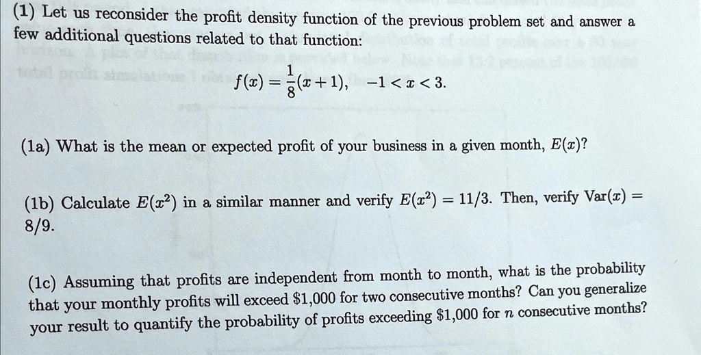 (1) Let us reconsider the profit density function of the previous problem set and answer a few additional questions related to that function:

    f(x) = (1)/(8)(x+1),    -1 < x < 3.

(1a) What is the mean or expected profit of your business in a given month, E(x)?
(1b) Calculate E(x^2) in a similar manner and verify E(x^2) = 11/3. Then, verify Var(x) = 8/9.
(1c) Assuming that profits are independent from month to month, what is the probability that your monthly profits will exceed 1,000 for two consecutive months? Can you generalize your result to quantify the probability of profits exceeding1,000 for n consecutive months?