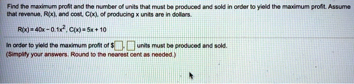 Find the maximum profit and the number of units that must be produced and sold in order to yield the maximum profit. Assume that revenue, R(x), and cost, C(x), of producing x units are in dollars.

R(x) = 40x - 0.1x^2, C(x) = 5x + 10

In order to yield the maximum profit of , units must be produced and sold.
(Simplify your answers. Round to the nearest cent as needed.)
