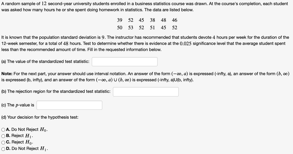 A random sample of 12 second-year university students enrolled in a business statistics course was drawn. At the course's completion, each student was asked how many hours he or she spent doing homework in statistics. The data are listed below.

39 52 45 38 48 46
50 53 52 51 45 52

It is known that the population standard deviation is 9. The instructor has recommended that students devote 4 hours per week for the duration of the 12-week semester, for a total of 48 hours. Test to determine whether there is evidence at the 0.025 significance level that the average student spent less than the recommended amount of time. Fill in the requested information below.

(a) The value of the standardized test statistic:

Note: For the next part, your answer should use interval notation. An answer of the form (-?, a) is expressed (-infty, a), an answer of the form (b, ?) is expressed (b, infty), and an answer of the form (-?, a) U (b, ?) is expressed (-infty, a)U(b, infty).

(b) The rejection region for the standardized test statistic:

(c) The p-value is

(d) Your decision for the hypothesis test:

A. Do Not Reject H0.
B. Reject H1.
C. Reject H0.
D. Do Not Reject H1.