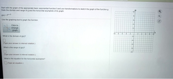 Start with the graph of the appropriate basic exponential function f and use transformations to sketch the graph of the function g. State the domain and range of g and the horizontal asymptote of its graph.

g(x) = 2^x + 5

Use the graphing tool to graph the function.

What is the domain of g(x)?
(Type your answer in interval notation.)

What is the range of g(x)?
(Type your answer in interval notation.)

What is the equation for the horizontal asymptote?
(Type an equation.)