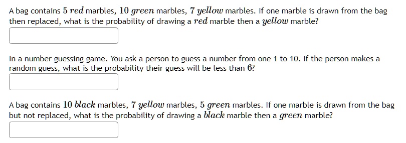 A bag contains 5 red marbles, 10 green marbles, 7 yellow marbles. If one marble is drawn from the bag
then replaced, what is the probability of drawing a red marble then a yellow marble?
In a number guessing game. You ask a person to guess a number from one 1 to 10. If the person makes a
random guess, what is the probability their guess will be less than 6?
A bag contains 10 black marbles, 7 yellow marbles, 5 green marbles. If one marble is drawn from the bag
but not replaced, what is the probability of drawing a black marble then a green marble?