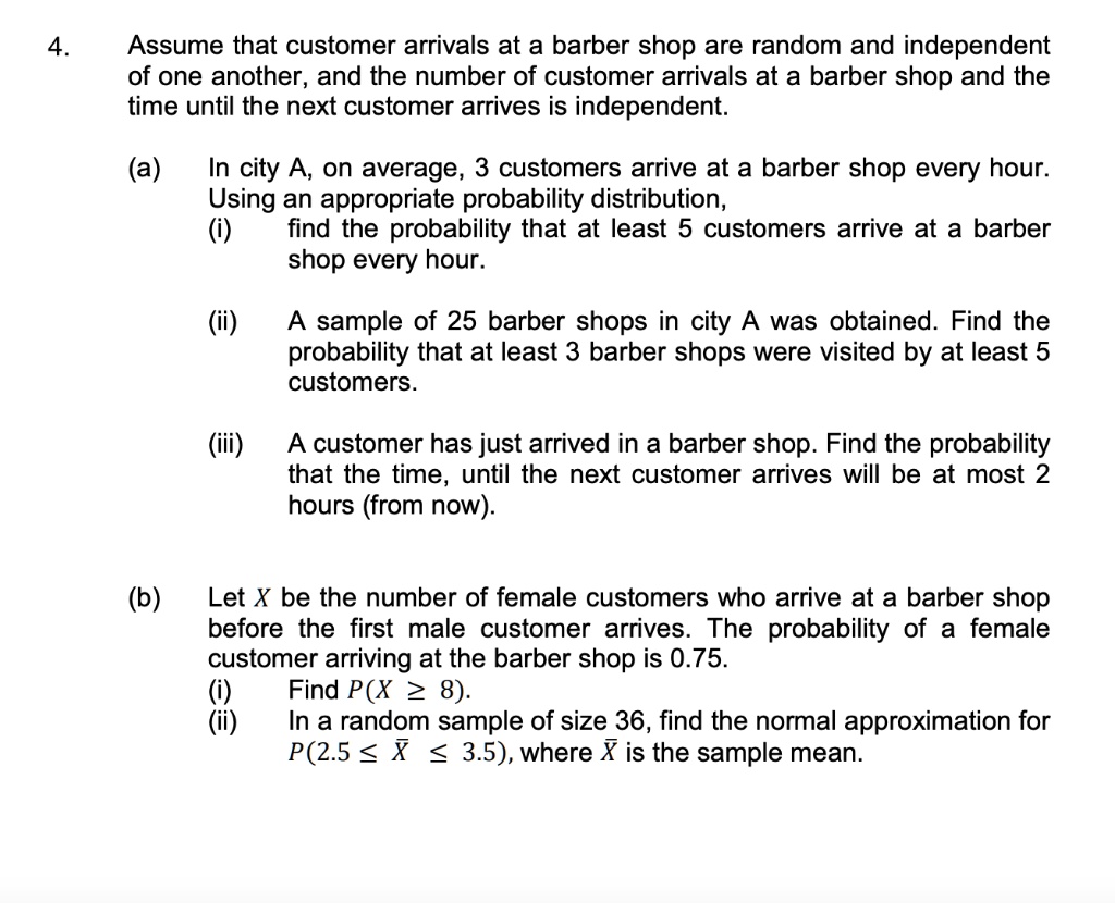 4. Assume that customer arrivals at a barber shop are random and independent of one another, and the number of customer arrivals at a barber shop and the time until the next customer arrives is independent.

(a) In city A, on average, 3 customers arrive at a barber shop every hour. Using an appropriate probability distribution,
(i) find the probability that at least 5 customers arrive at a barber shop every hour.

(ii) A sample of 25 barber shops in city A was obtained. Find the probability that at least 3 barber shops were visited by at least 5 customers.

(iii) A customer has just arrived in a barber shop. Find the probability that the time, until the next customer arrives will be at most 2 hours (from now).

(b) Let X be the number of female customers who arrive at a barber shop before the first male customer arrives. The probability of a female customer arriving at the barber shop is 0.75.
(i) Find P(X ? 8).
(ii) In a random sample of size 36, find the normal approximation for P(2.5 ? ? ? 3.5), where ? is the sample mean.