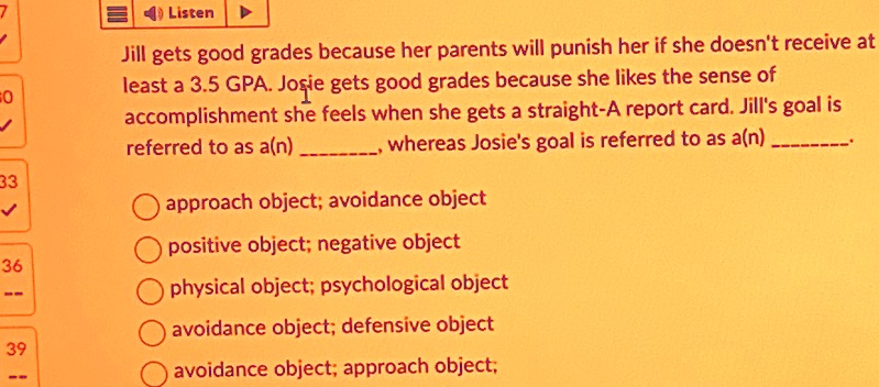 Jill gets good grades because her parents will punish her if she doesn't receive at
least a 3.5 GPA. Josie gets good grades because she likes the sense of
accomplishment she feels when she gets a straight-A report card. Jill's goal is
referred to as a(n) , whereas Josie's goal is referred to as a(n) . 
approach object; avoidance object
positive object; negative object
physical object; psychological object
avoidance object; defensive object
avoidance object; approach object;