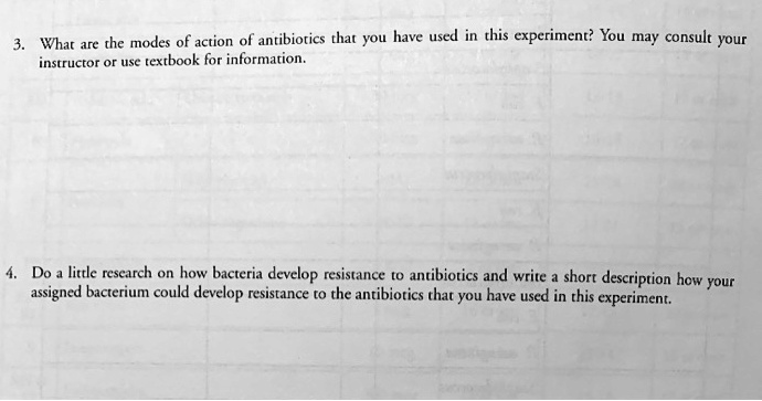 3. What are the modes of action of antibiotics that you have used in this experiment? You may consult your instructor or use textbook for information.
4. Do a little research on how bacteria develop resistance to antibiotics and write a short description how your assigned bacterium could develop resistance to the antibiotics that you have used in this experiment.