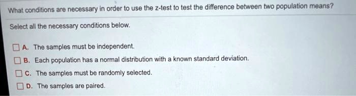 What conditions are necessary in order to use the z-test to test the difference between two population means?

Select all the necessary conditions below.

A. The samples must be independent.
B. Each population has a normal distribution with a known standard deviation.
C. The samples must be randomly selected.
D. The samples are paired.