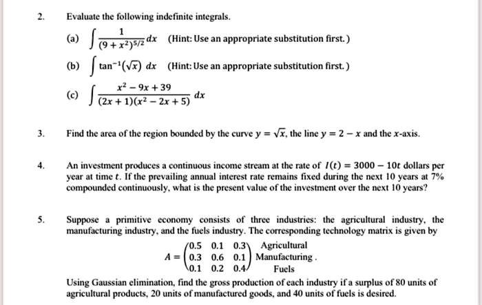 2. Evaluate the following indefinite integrals.
(a) ? 1 / (9 + x^2)^(5/2) dx (Hint: Use an appropriate substitution first.)
(b) ? tan?¹(?x) dx (Hint: Use an appropriate substitution first.)
(c) ? (x² - 9x + 39) / ((2x + 1)(x² - 2x + 5)) dx

3. Find the area of the region bounded by the curve y = ?x, the line y = 2 - x and the x-axis.

4. An investment produces a continuous income stream at the rate of I(t) = 3000 - 10t dollars per year at time t. If the prevailing annual interest rate remains fixed during the next 10 years at 7% compounded continuously, what is the present value of the investment over the next 10 years?

5. Suppose a primitive economy consists of three industries: the agricultural industry, the manufacturing industry, and the fuels industry. The corresponding technology matrix is given by
A = ? 0.5 0.1 0.3 ? Agricultural
    ? 0.3 0.6 0.1 ? Manufacturing
    ? 0.1 0.2 0.4 ? Fuels
Using Gaussian elimination, find the gross production of each industry if a surplus of 80 units of agricultural products, 20 units of manufactured goods, and 40 units of fuels is desired.