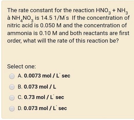 The rate constant for the reaction HNO3 + NH3 ? NH4NO3 is 14.5 1/M·s If the concentration of nitric acid is 0.050 M and the concentration of ammonia is 0.10 M and both reactants are first order, what will the rate of this reaction be?

Select one:
A. 0.0073 mol / L·sec
B. 0.073 mol / L
C. 0.73 mol / L·sec
D. 0.073 mol / L·sec