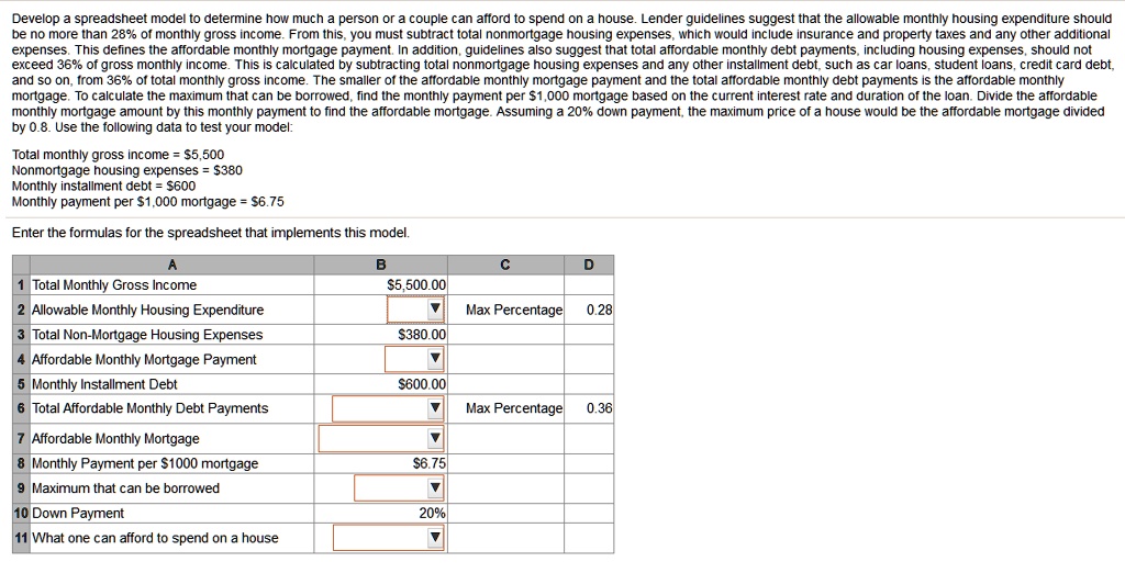 Develop a spreadsheet model to determine how much a person or a couple can afford to spend on a house. Lender guidelines suggest that the allowable monthly housing expenditure should be no more than 28% of monthly gross income. From this, you must subtract total nonmortgage housing expenses, which would include insurance and property taxes and any other additional expenses. This defines the affordable monthly mortgage payment. In addition, guidelines also suggest that total affordable monthly debt payments, including housing expenses, should not exceed 36% of gross monthly income. This is calculated by subtracting total nonmortgage housing expenses and any other installment debt, such as car loans, student loans, credit card debt, and so on, from 36% of total monthly gross income. The smaller of the affordable monthly mortgage payment and the total affordable monthly debt payments is the affordable monthly mortgage. To calculate the maximum that can be borrowed, find the monthly payment per $1,000 mortgage based on the current interest rate and duration of the loan. Divide the affordable monthly mortgage amount by this monthly payment to find the affordable mortgage. Assuming a 20% down payment, the maximum price of a house would be the affordable mortgage divided by 0.8. Use the following data to test your model:

Total monthly gross income = 5,500
Nonmortgage housing expenses =380
Monthly installment debt = 600
Monthly payment per1,000 mortgage = 6.75

Enter the formulas for the spreadsheet that implements this model.

1 Total Monthly Gross Income5,500.00
2 Allowable Monthly Housing Expenditure Max Percentage 0.28
3 Total Non-Mortgage Housing Expenses 380.00
4 Affordable Monthly Mortgage Payment
5 Monthly Installment Debt600.00
6 Total Affordable Monthly Debt Payments Max Percentage 0.36
7 Affordable Monthly Mortgage
8 Monthly Payment per 1000 mortgage6.75
9 Maximum that can be borrowed
10 Down Payment 20%
11 What one can afford to spend on a house