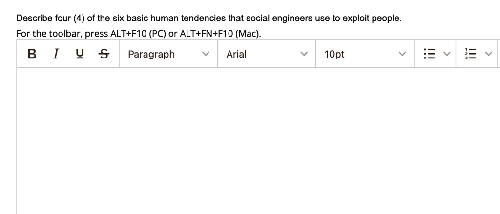 Describe four (4) of the six basic human tendencies that social engineers use to exploit people.
For the toolbar, press ALT+F10 (PC) or ALT+FN+F10 (Mac).