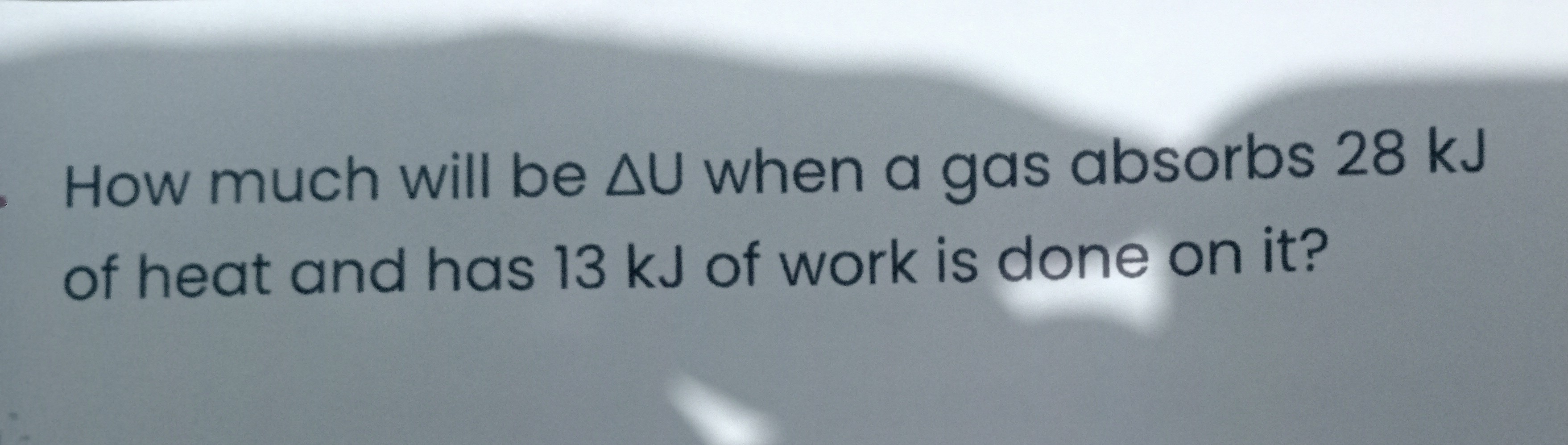 How much will be Δ U when a gas absorbs 28  kJ of heat and has 13  kJ of work is done on it?