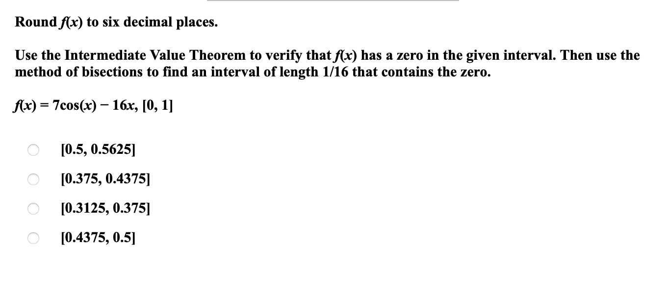 Round f(x) to six decimal places.

Use the Intermediate Value Theorem to verify that f(x) has a zero in the given interval. Then use the method of bisections to find an interval of length 1/16 that contains the zero.

f(x) = 7cos(x) - 16x, [0, 1]

[0.5, 0.5625]
[0.375, 0.4375]
[0.3125, 0.375]
[0.4375, 0.5]