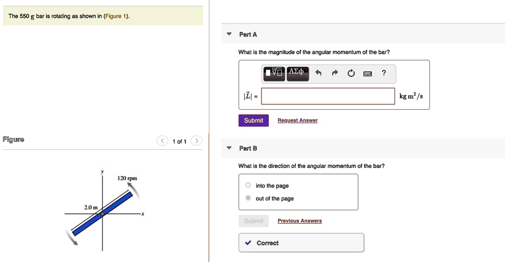 The 550 g bar is rotating as shown in (Figure 1).
2.0 m
120 rpm
Part A
What is the magnitude of the angular momentum of the bar?
|L| = kg m²/s
Part B
What is the direction of the angular momentum of the bar?
into the page
out of the page
Correct
