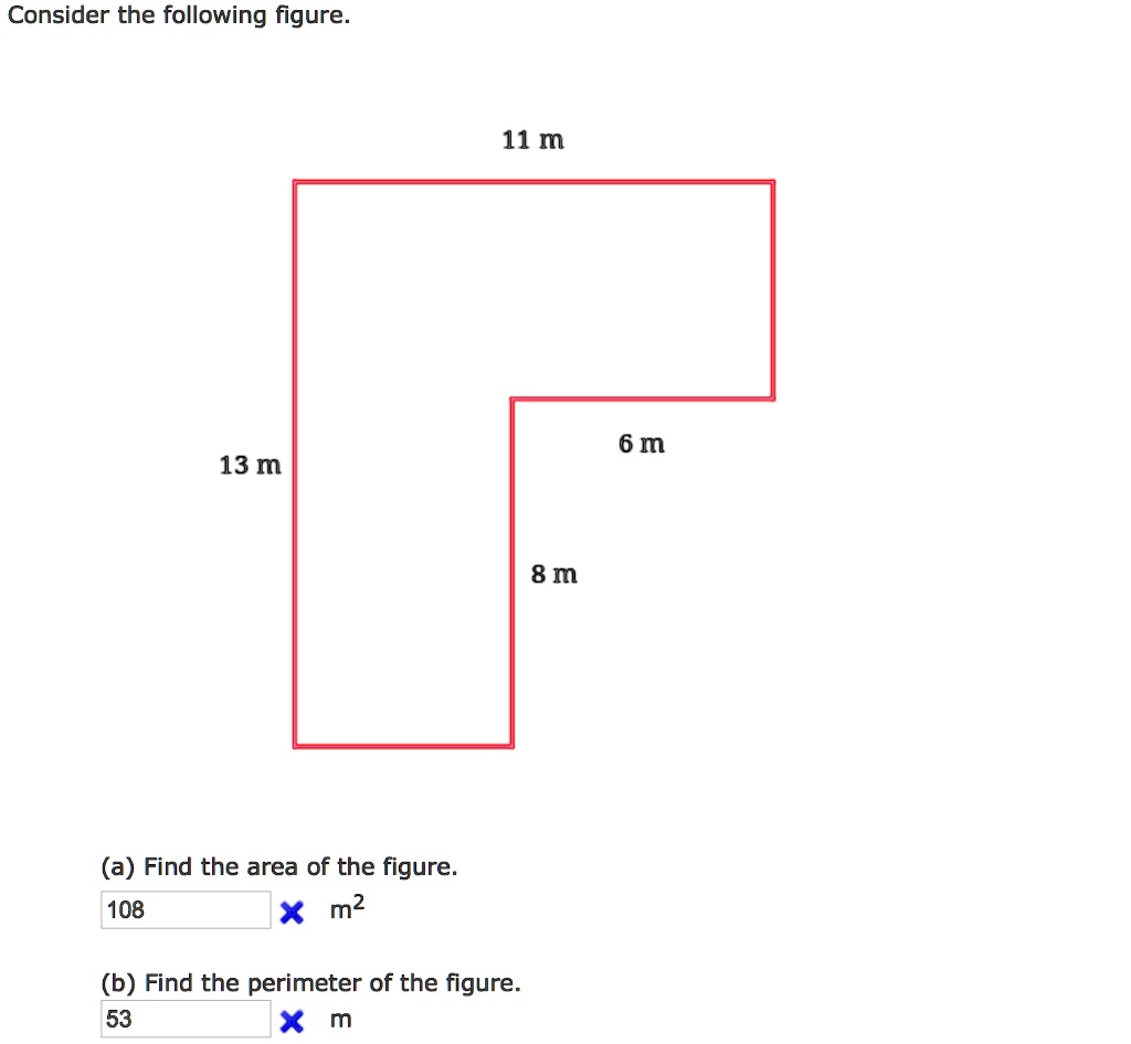 Consider the following figure.
11 m
13 m
6 m
8 m
(a) Find the area of the figure.
108 m^2
(b) Find the perimeter of the figure.
53 m