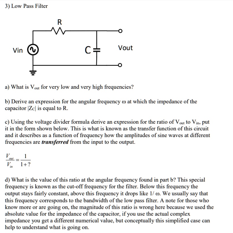 3) Low Pass Filter

[diagram omitted]

a) What is Vout for very low and very high frequencies?

b) Derive an expression for the angular frequency ? at which the impedance of the capacitor |Zc| is equal to R.

c) Using the voltage divider formula derive an expression for the ratio of Vout to Vin, put it in the form shown below. This is what is known as the transfer function of this circuit and it describes as a function of frequency how the amplitudes of sine waves at different frequencies are transferred from the input to the output.

Vout/Vin = 1 / (1 + ?)

d) What is the value of this ratio at the angular frequency found in part b? This special frequency is known as the cut-off frequency for the filter. Below this frequency the output stays fairly constant, above this frequency it drops like 1/?. We usually say that this frequency corresponds to the bandwidth of the low pass filter. A note for those who know more or are going on: the magnitude of this ratio is wrong here because we used the absolute value for the impedance of the capacitor; if you use the actual complex impedance you get a different numerical value, but conceptually this simplified case can help to understand what is going on.