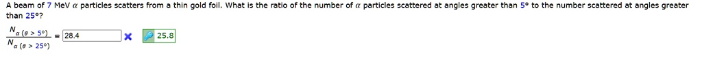A beam of 7 MeV α particles scatters from a thin gold foil. What is the ratio of the number of α particles scattered at angles greater than 5° to the number scattered at angles greater than 25°?
(Nα (θ> 5^∘))/(Nα (θ> 25^∘)) = 28.4